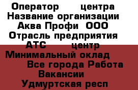 Оператор Call-центра › Название организации ­ Аква Профи, ООО › Отрасль предприятия ­ АТС, call-центр › Минимальный оклад ­ 22 000 - Все города Работа » Вакансии   . Удмуртская респ.,Сарапул г.